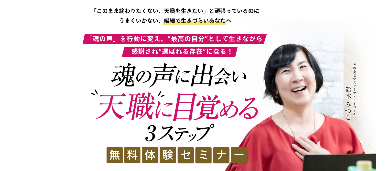 「このまま終わりたくない、天職を生きたい」と頑張っているのにうまくいかない、繊細で生きづらいあなたへ 「魂の声」を行動に変え、“最高の自分”として生きながら感謝され“選ばれる存在”になる！ 魂の声に出会い”天職”に目覚める3ステップ 無料体験セミナー