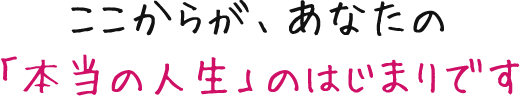 ここからが、あなたの「本当の人生」のはじまりです